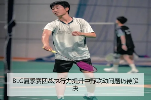 BLG夏季赛团战执行力提升中野联动问题仍待解决