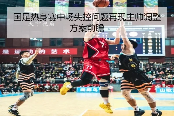 国足热身赛中场失控问题再现主帅调整方案前瞻